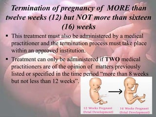 Termination of pregnancy of MORE than
twelve weeks (12) but NOT more than sixteen
                 (16) weeks
 This treatment must also be administered by a medical
  practitioner and the termination process must take place
  within an approved institution.
 Treatment can only be administered if TWO medical
  practitioners are of the opinion of matters previously
  listed or specified in the time period ―more than 8 weeks
  but not less than 12 weeks‖.
 