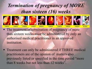 Termination of pregnancy of MORE
         than sixteen (16) weeks


 The treatment of termination of pregnancy of more
  than sixteen weeks must be administered by only an
  authorised medical practitioner in an approved
  institution.

 Treatment can only be administered if THREE medical
  practitioners are of the opinion of matters also
  previously listed or specified in the time period ―more
  than 8 weeks but not less than 12 weeks‖.
 