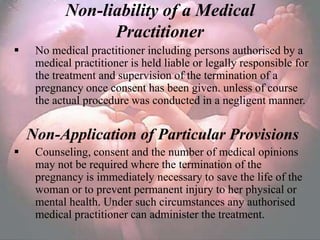 Non-liability of a Medical
                 Practitioner
    No medical practitioner including persons authorised by a
     medical practitioner is held liable or legally responsible for
     the treatment and supervision of the termination of a
     pregnancy once consent has been given. unless of course
     the actual procedure was conducted in a negligent manner.


    Non-Application of Particular Provisions
    Counseling, consent and the number of medical opinions
     may not be required where the termination of the
     pregnancy is immediately necessary to save the life of the
     woman or to prevent permanent injury to her physical or
     mental health. Under such circumstances any authorised
     medical practitioner can administer the treatment.
 