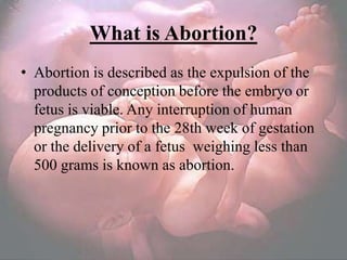 What is Abortion?
• Abortion is described as the expulsion of the
  products of conception before the embryo or
  fetus is viable. Any interruption of human
  pregnancy prior to the 28th week of gestation
  or the delivery of a fetus weighing less than
  500 grams is known as abortion.
 