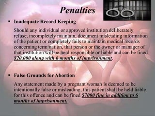Penalties
 Inadequate Record Keeping
  Should any individual or approved institution deliberately
  refuse, incompletely maintain, document misleading information
  of the patient or completely fails to maintain medical records
  concerning termination, that person or the owner or manager of
  that institution will be held responsible or liable and can be fined
  $20,000 along with 6 months of imprisonment.


 False Grounds for Abortion
  Any statement made by a pregnant woman is deemed to be
  intentionally false or misleading, this patient shall be held liable
  for this offence and can be fined $7000 fine in addition to 6
  months of imprisonment.
 
