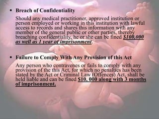  Breach of Confidentiality
  Should any medical practitioner, approved institution or
  person employed or working in this institution with lawful
  access to records and shares this information with any
  member of the general public or other parties, thereby
  breaching confidentiality, he or she can be fined $100,000
  as well as 1 year of imprisonment.

 Failure to Comply With Any Provision of this Act
  Any person who contravenes or fails to comply with any
  provision of the this Act, for which no penalties has been
  stated by the Act or Criminal Law (Offences) Act, shall be
  held liable and can be fined $10, 000 along with 3 months
  of imprisonment.
 