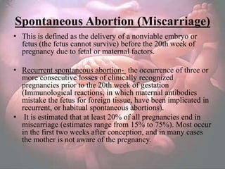 Spontaneous Abortion (Miscarriage)
• This is defined as the delivery of a nonviable embryo or
  fetus (the fetus cannot survive) before the 20th week of
  pregnancy due to fetal or maternal factors.

• Recurrent spontaneous abortion- the occurrence of three or
  more consecutive losses of clinically recognized
  pregnancies prior to the 20th week of gestation
  (Immunological reactions, in which maternal antibodies
  mistake the fetus for foreign tissue, have been implicated in
  recurrent, or habitual spontaneous abortions).
• It is estimated that at least 20% of all pregnancies end in
  miscarriage (estimates range from 15% to 75%). Most occur
  in the first two weeks after conception, and in many cases
  the mother is not aware of the pregnancy.
 
