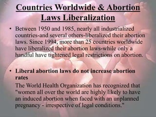 Countries Worldwide & Abortion
       Laws Liberalization
• Between 1950 and 1985, nearly all industrialized
  countries-and several others-liberalized their abortion
  laws. Since 1994, more than 25 countries worldwide
  have liberalized their abortion laws-while only a
  handful have tightened legal restrictions on abortion.

• Liberal abortion laws do not increase abortion
  rates
  The World Health Organization has recognized that
  "women all over the world are highly likely to have
  an induced abortion when faced with an unplanned
  pregnancy - irrespective of legal conditions."
 