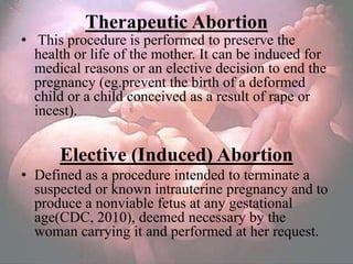 Therapeutic Abortion
• This procedure is performed to preserve the
  health or life of the mother. It can be induced for
  medical reasons or an elective decision to end the
  pregnancy (eg.prevent the birth of a deformed
  child or a child conceived as a result of rape or
  incest).


      Elective (Induced) Abortion
• Defined as a procedure intended to terminate a
  suspected or known intrauterine pregnancy and to
  produce a nonviable fetus at any gestational
  age(CDC, 2010), deemed necessary by the
  woman carrying it and performed at her request.
 