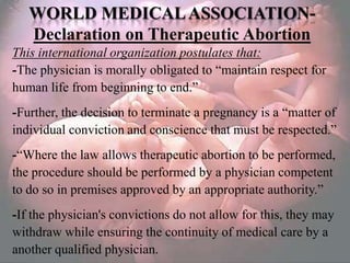 WORLD MEDICAL ASSOCIATION-
   Declaration on Therapeutic Abortion
This international organization postulates that:
-The physician is morally obligated to ―maintain respect for
human life from beginning to end.‖
-Further, the decision to terminate a pregnancy is a ―matter of
individual conviction and conscience that must be respected.‖
-―Where the law allows therapeutic abortion to be performed,
the procedure should be performed by a physician competent
to do so in premises approved by an appropriate authority.‖
-If the physician's convictions do not allow for this, they may
withdraw while ensuring the continuity of medical care by a
another qualified physician.
 