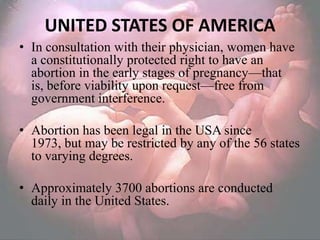 UNITED STATES OF AMERICA
• In consultation with their physician, women have
  a constitutionally protected right to have an
  abortion in the early stages of pregnancy—that
  is, before viability upon request—free from
  government interference.

• Abortion has been legal in the USA since
  1973, but may be restricted by any of the 56 states
  to varying degrees.

• Approximately 3700 abortions are conducted
  daily in the United States.
 
