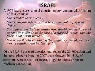 ISRAEL
A 1977 law ensures a legal abortion to any woman who fills one
  of four criteria:
• She is under 18 or over 40
• She is carrying a fetus with a serious mental or physical
  defect
• She claims that the fetus results from forbidden relations such
  as rape or incest or, in the case of a married woman, that the
  baby is not her husband‘s
• She shows that by continuing the pregnancy, her physical or
  mental health would be damaged

Of the 19,544 cases of abortion granted of the 20,900 submitted
that took place in Israel in 2007, data showed that 55% of
abortions were a result of incest, illegal relations or out-of
wedlock conception.
 