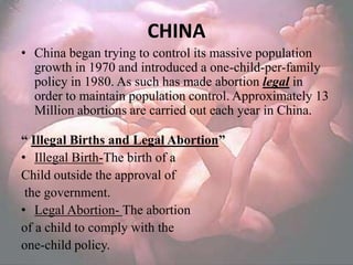 CHINA
• China began trying to control its massive population
  growth in 1970 and introduced a one-child-per-family
  policy in 1980. As such has made abortion legal in
  order to maintain population control. Approximately 13
  Million abortions are carried out each year in China.

“ Illegal Births and Legal Abortion”
• Illegal Birth-The birth of a
Child outside the approval of
 the government.
• Legal Abortion- The abortion
of a child to comply with the
one-child policy.
 