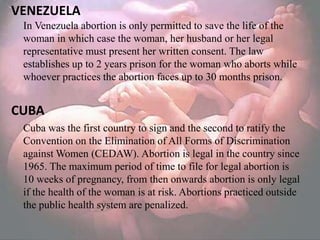 VENEZUELA
 In Venezuela abortion is only permitted to save the life of the
 woman in which case the woman, her husband or her legal
 representative must present her written consent. The law
 establishes up to 2 years prison for the woman who aborts while
 whoever practices the abortion faces up to 30 months prison.


CUBA
 Cuba was the first country to sign and the second to ratify the
 Convention on the Elimination of All Forms of Discrimination
 against Women (CEDAW). Abortion is legal in the country since
 1965. The maximum period of time to file for legal abortion is
 10 weeks of pregnancy, from then onwards abortion is only legal
 if the health of the woman is at risk. Abortions practiced outside
 the public health system are penalized.
 