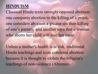 HINDUISM
Classical Hindu texts strongly opposed abortion:
one compares abortion to the killing of a priest,
one considers abortion a greater sin than killing
of one‘s parents and another says that a woman
who aborts her child will lose her caste.

Unless a mother's health is at risk, traditional
Hindu teachings and texts condemn abortion
because it is thought to violate the religion's
teachings of non-violence (Ahisma).
 