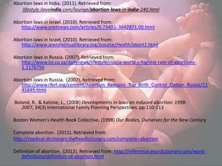 Abortion laws in India. (2011). Retrieved from:
   lifestyle.iloveindia.com/lounge/abortion-laws-in-india-240.html

Abortion laws in Israel. (2010). Retrieved from:
   http://www.ynetnews.com/articles/0,7340,L-3642871,00.html

Abortion laws in Israel. (2010). Retrieved from:
   http://www.jewishvirtuallibrary.org/jsource/Health/abort1.html

Abortion laws in Russia. (2007). Retrieved from:
   http://www.iol.co.za/dailynews/lifestyle/russia-world-s-highest-rate-of-abortions-
   1.1176756

Abortion laws in Russia. (2007). Retrieved from:
   http://www.rferl.org/content/Abortion_Remains_Top_Birth_Control_Option_Russia/11
   45849.html

Boland, R. & Katzive, L., (2008) Developments in laws on induced abortion: 1998-
   2007, 34(3) International Family Planning Perspectives. pp.110-113

Boston Women's Health Book Collective, (1998) Our Bodies, Ourselves for the New Century

Complete abortion. (2011). Retrieved from:
http://medical-dictionary.thefreedictionary.com/complete+abortion

Definition of abortion. (2012). Retrieved from: http://reference.yourdictionary.com/word-
    definitions/definition-of-abortion.html
 