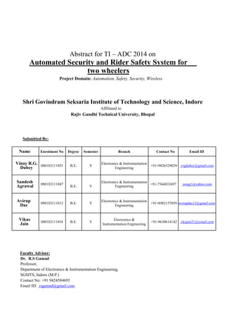 Abstract for TI – ADC 2014 on
Automated Security and Rider Safety System for
two wheelers
Project Domain: Automation, Safety, Security, Wireless
Shri Govindram Seksaria Institute of Technology and Science, Indore
Affiliated to
Rajiv Gandhi Technical University, Bhopal
Submitted By:
Name Enrolment No Degree Semester Branch Contact No Email ID
Vinay R.G.
Dubey 0801EI111055 B.E. V
Electronics & Instrumentation
Engineering
+91-9826529039 vrgdubey@gmail.com
Sandesh
Agrawal 0801EI111047
Electronics & Instrumentation
Engineering
+91-7566833697 sssag1@yahoo.com
B.E. V
Avirup
Das 0801EI111012 B.E. V
Electronics & Instrumentation
Engineering
+91-8982157059 avirupdas12@gmail.com
Vikas
Jain 0801EI111054 B.E. V
Electronics &
Instrumentation Engineering
+91-9630614142 vksjain21@ymail.com
Faculty Advisor:
Dr. R.S Gamad
Professor,
Department of Electronics & Instrumentation Engineering,
SGSITS, Indore (M.P.)
Contact No: +91 9424584695
Email ID: rsgamad@gmail.com
 