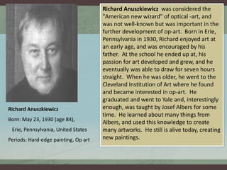Richard Anuszkiewicz 
Born: May 23, 1930 (age 84), 
Erie, Pennsylvania, United States 
Periods: Hard-edge painting, Op art 
Richard Anuszkiewicz was considered the 
"American new wizard" of optical -art, and 
was not well-known but was important in the 
further development of op-art. Born in Erie, 
Pennsylvania in 1930, Richard enjoyed art at 
an early age, and was encouraged by his 
father. At the school he ended up at, his 
passion for art developed and grew, and he 
eventually was able to draw for seven hours 
straight. When he was older, he went to the 
Cleveland Institution of Art where he found 
and became interested in op-art. He 
graduated and went to Yale and, interestingly 
enough, was taught by Josef Albers for some 
time. He learned about many things from 
Albers, and used this knowledge to create 
many artworks. He still is alive today, creating 
new paintings. 
 