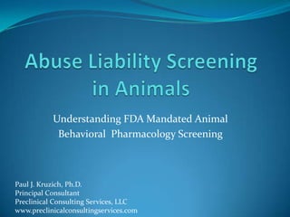 Abuse Liability Screening in Animals Understanding FDA Mandated Animal  Behavioral  Pharmacology Screening Paul J. Kruzich, Ph.D. Principal Consultant Preclinical Consulting Services, LLC www.preclinicalconsultingservices.com 