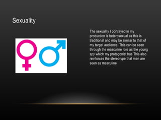 Sexuality
The sexuality I portrayed in my
production is heterosexual as this is
traditional and may be similar to that of
my target audience. This can be seen
through the masculine role as the young
spy which my protagonist has This also
reinforces the stereotype that men are
seen as masculine
 