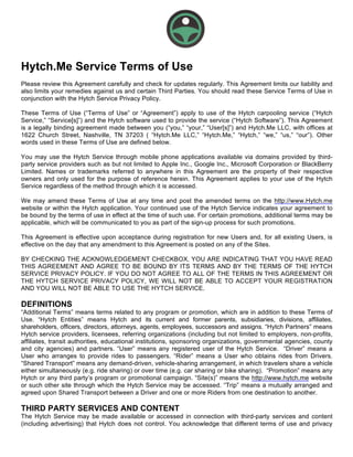 Hytch.Me Service Terms of Use
Please review this Agreement carefully and check for updates regularly. This Agreement limits our liability and
also limits your remedies against us and certain Third Parties. You should read these Service Terms of Use in
conjunction with the Hytch Service Privacy Policy.
These Terms of Use (“Terms of Use” or “Agreement”) apply to use of the Hytch carpooling service (“Hytch
Service,” “Service[s]”) and the Hytch software used to provide the service (“Hytch Software”). This Agreement
is a legally binding agreement made between you (“you,” “your,” “User[s]”) and Hytch.Me LLC, with offices at
1622 Church Street, Nashville, TN 37203 ( “Hytch.Me LLC,” “Hytch.Me,” “Hytch,” “we,” “us,” “our”). Other
words used in these Terms of Use are defined below.
You may use the Hytch Service through mobile phone applications available via domains provided by third-
party service providers such as but not limited to Apple Inc., Google Inc., Microsoft Corporation or BlackBerry
Limited. Names or trademarks referred to anywhere in this Agreement are the property of their respective
owners and only used for the purpose of reference herein. This Agreement applies to your use of the Hytch
Service regardless of the method through which it is accessed.
We may amend these Terms of Use at any time and post the amended terms on the http://www.Hytch.me
website or within the Hytch application. Your continued use of the Hytch Service indicates your agreement to
be bound by the terms of use in effect at the time of such use. For certain promotions, additional terms may be
applicable, which will be communicated to you as part of the sign-up process for such promotions.
This Agreement is effective upon acceptance during registration for new Users and, for all existing Users, is
effective on the day that any amendment to this Agreement is posted on any of the Sites.
BY CHECKING THE ACKNOWLEDGEMENT CHECKBOX, YOU ARE INDICATING THAT YOU HAVE READ
THIS AGREEMENT AND AGREE TO BE BOUND BY ITS TERMS AND BY THE TERMS OF THE HYTCH
SERVICE PRIVACY POLICY. IF YOU DO NOT AGREE TO ALL OF THE TERMS IN THIS AGREEMENT OR
THE HYTCH SERVICE PRIVACY POLICY, WE WILL NOT BE ABLE TO ACCEPT YOUR REGISTRATION
AND YOU WILL NOT BE ABLE TO USE THE HYTCH SERVICE.
DEFINITIONS
“Additional Terms” means terms related to any program or promotion, which are in addition to these Terms of
Use. “Hytch Entities” means Hytch and its current and former parents, subsidiaries, divisions, affiliates,
shareholders, officers, directors, attorneys, agents, employees, successors and assigns. “Hytch Partners” means
Hytch service providers, licensees, referring organizations (including but not limited to employers, non-profits,
affiliates, transit authorities, educational institutions, sponsoring organizations, governmental agencies, county
and city agencies) and partners. “User” means any registered user of the Hytch Service. “Driver” means a
User who arranges to provide rides to passengers. “Rider” means a User who obtains rides from Drivers.
“Shared Transport” means any demand-driven, vehicle-sharing arrangement, in which travelers share a vehicle
either simultaneously (e.g. ride sharing) or over time (e.g. car sharing or bike sharing). “Promotion” means any
Hytch or any third party’s program or promotional campaign. “Site(s)” means the http://www.hytch.me website
or such other site through which the Hytch Service may be accessed. “Trip” means a mutually arranged and
agreed upon Shared Transport between a Driver and one or more Riders from one destination to another.
THIRD PARTY SERVICES AND CONTENT
The Hytch Service may be made available or accessed in connection with third-party services and content
(including advertising) that Hytch does not control. You acknowledge that different terms of use and privacy
 