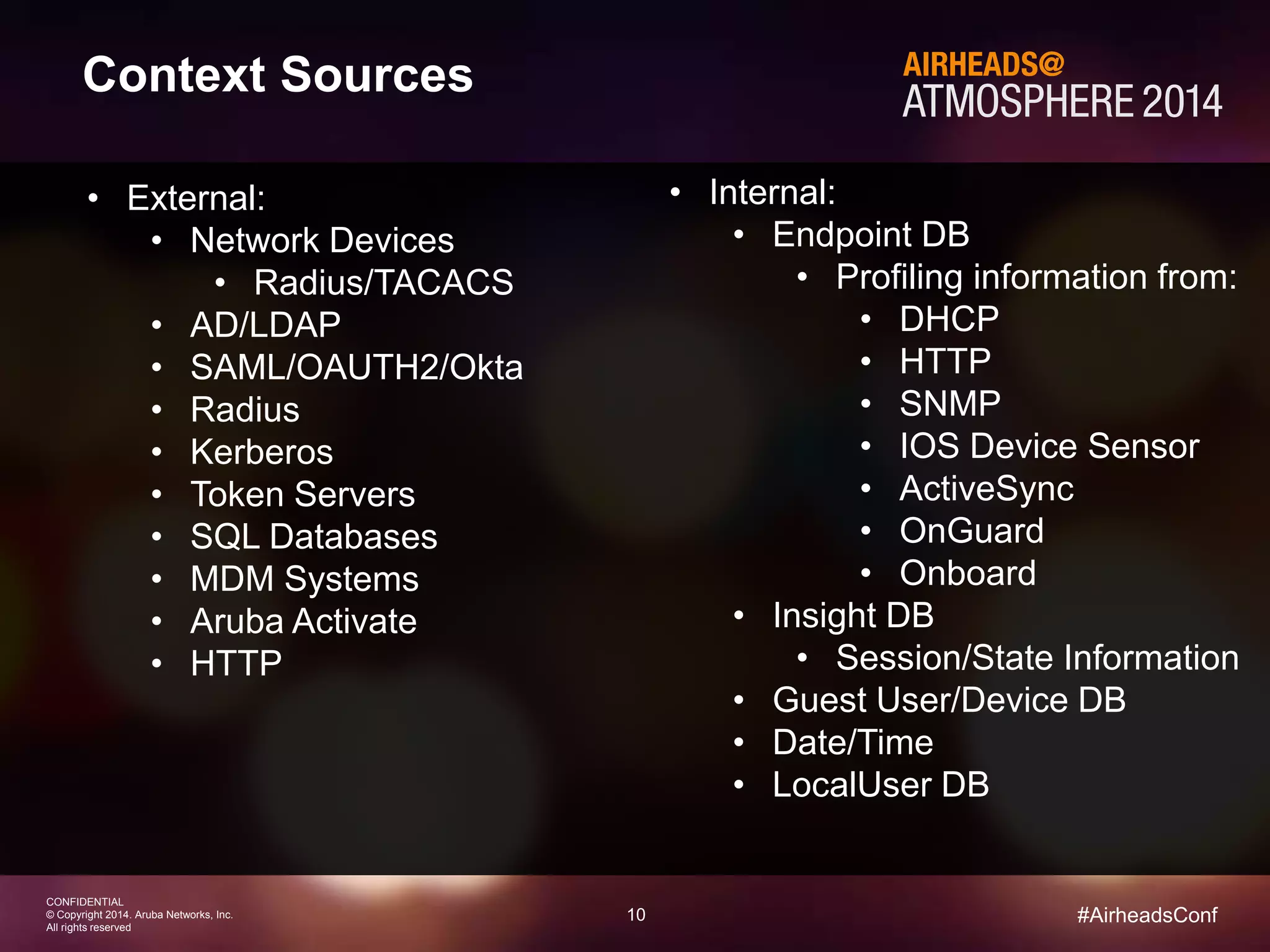 10 
CONFIDENTIAL 
© Copyright 2014. Aruba Networks, Inc. 
All rights reserved 
#AirheadsConf 
Context Sources 
• External: 
• Network Devices 
• Radius/TACACS 
• AD/LDAP 
• SAML/OAUTH2/Okta 
• Radius 
• Kerberos 
• Token Servers 
• SQL Databases 
• MDM Systems 
• Aruba Activate 
• HTTP 
• Internal: 
• Endpoint DB 
• Profiling information from: 
• DHCP 
• HTTP 
• SNMP 
• IOS Device Sensor 
• ActiveSync 
• OnGuard 
• Onboard 
• Insight DB 
• Session/State Information 
• Guest User/Device DB 
• Date/Time 
• LocalUser DB 
 