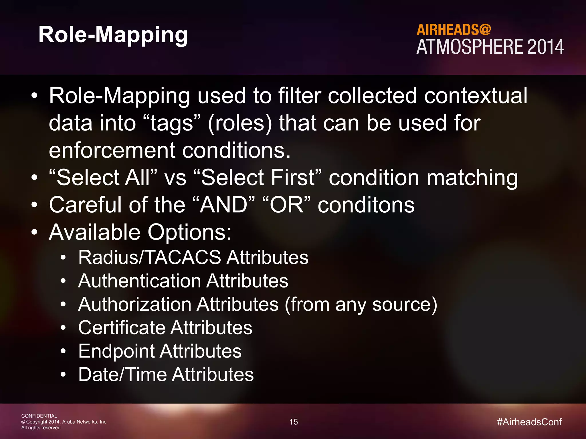 15 
CONFIDENTIAL 
© Copyright 2014. Aruba Networks, Inc. 
All rights reserved 
#AirheadsConf 
Role-Mapping 
• Role-Mapping used to filter collected contextual 
data into “tags” (roles) that can be used for 
enforcement conditions. 
• “Select All” vs “Select First” condition matching 
• Careful of the “AND” “OR” conditons 
• Available Options: 
• Radius/TACACS Attributes 
• Authentication Attributes 
• Authorization Attributes (from any source) 
• Certificate Attributes 
• Endpoint Attributes 
• Date/Time Attributes 
 
