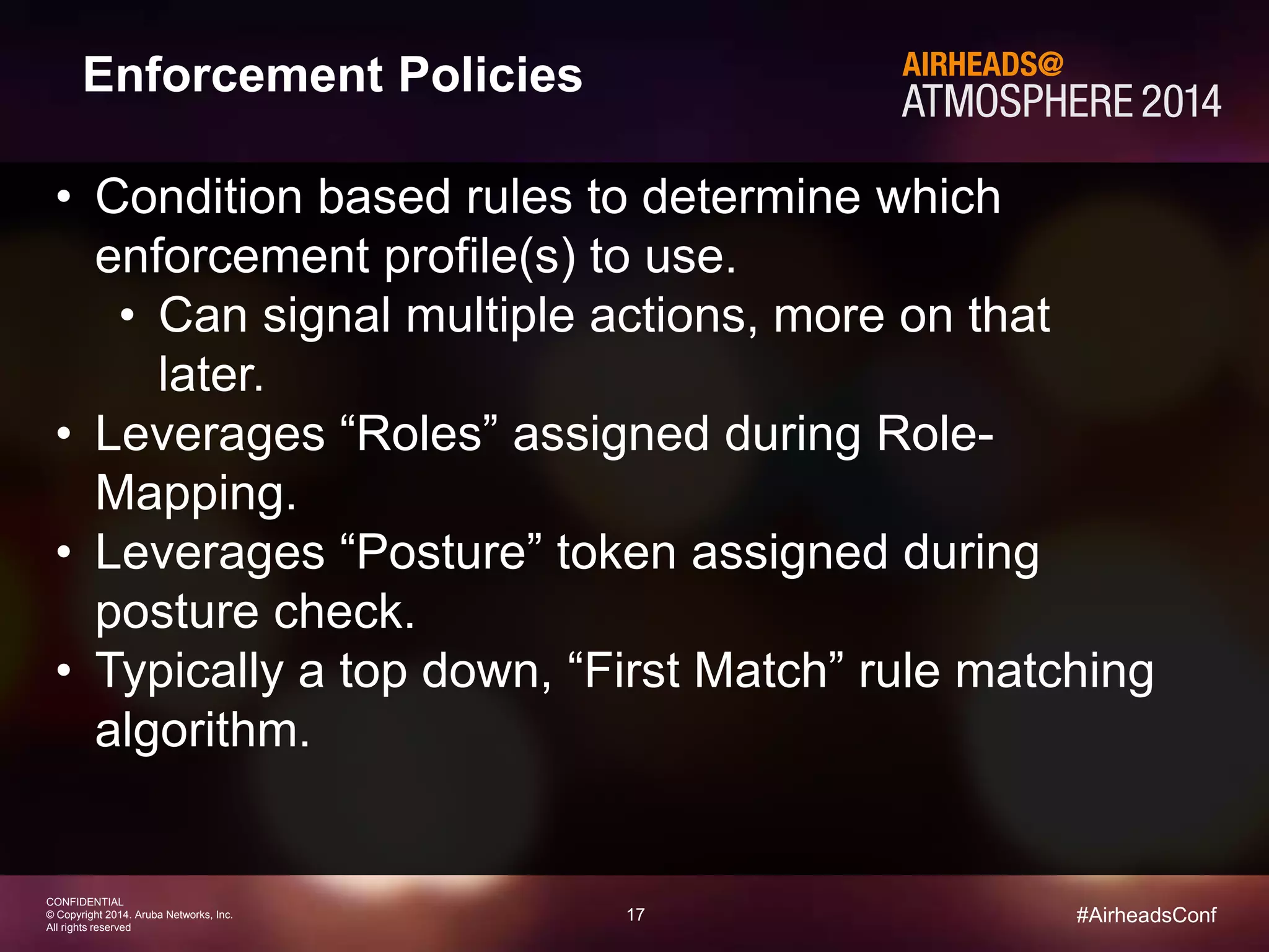 17 
CONFIDENTIAL 
© Copyright 2014. Aruba Networks, Inc. 
All rights reserved 
#AirheadsConf 
Enforcement Policies 
• Condition based rules to determine which 
enforcement profile(s) to use. 
• Can signal multiple actions, more on that 
later. 
• Leverages “Roles” assigned during Role- 
Mapping. 
• Leverages “Posture” token assigned during 
posture check. 
• Typically a top down, “First Match” rule matching 
algorithm. 
 