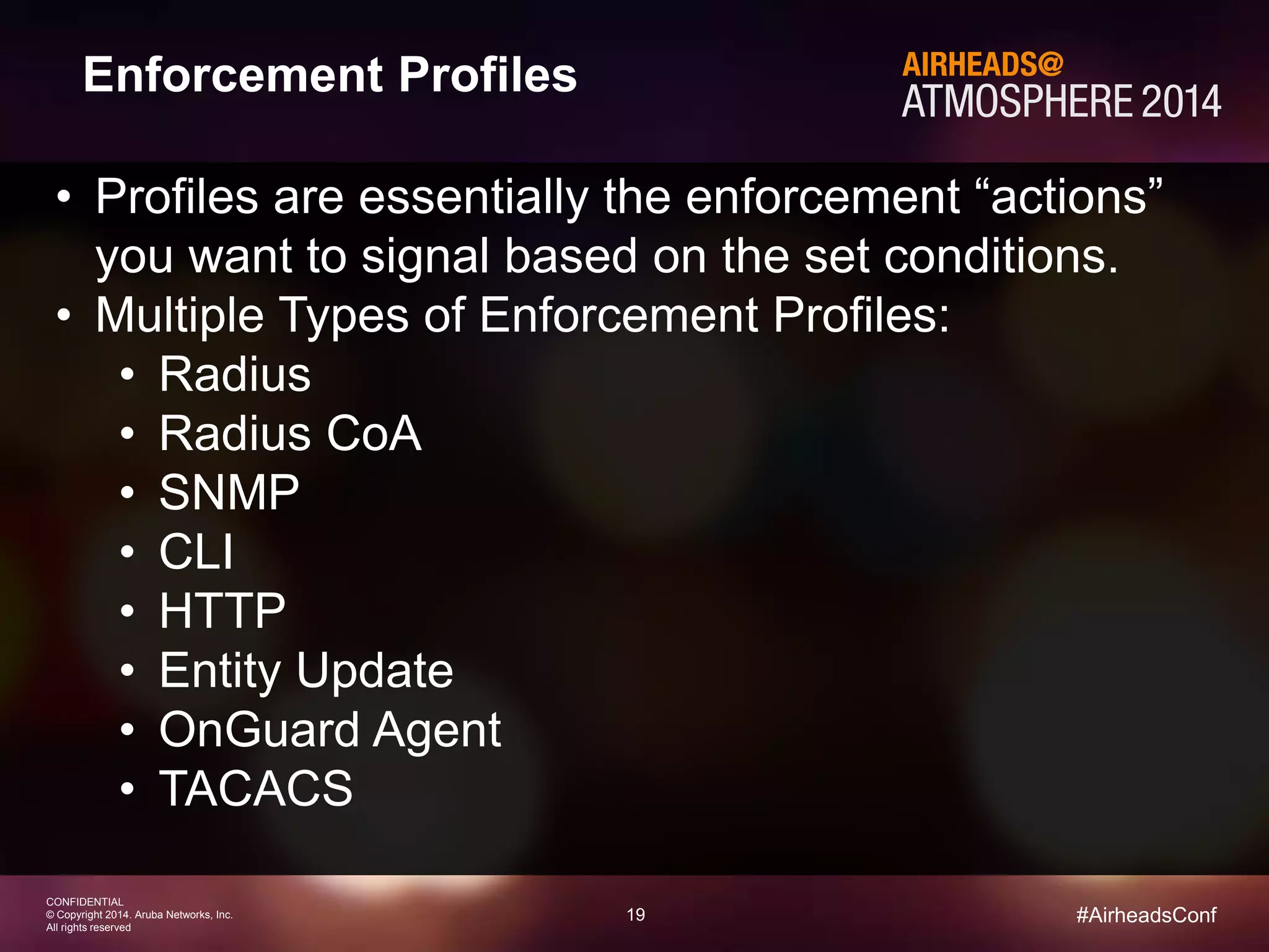 19 
CONFIDENTIAL 
© Copyright 2014. Aruba Networks, Inc. 
All rights reserved 
#AirheadsConf 
Enforcement Profiles 
• Profiles are essentially the enforcement “actions” 
you want to signal based on the set conditions. 
• Multiple Types of Enforcement Profiles: 
• Radius 
• Radius CoA 
• SNMP 
• CLI 
• HTTP 
• Entity Update 
• OnGuard Agent 
• TACACS 
 