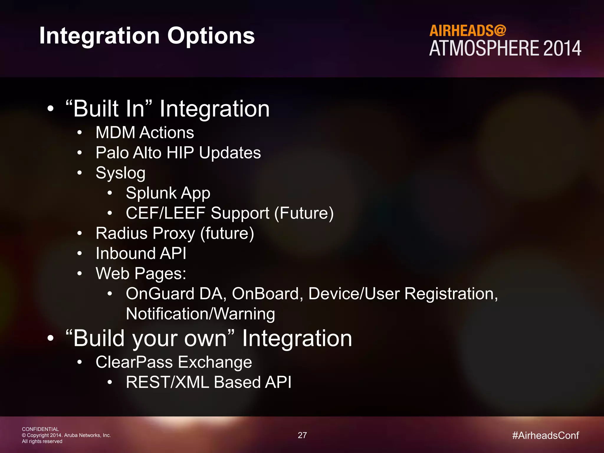 27 
CONFIDENTIAL 
© Copyright 2014. Aruba Networks, Inc. 
All rights reserved 
#AirheadsConf 
Integration Options 
• “Built In” Integration 
• MDM Actions 
• Palo Alto HIP Updates 
• Syslog 
• Splunk App 
• CEF/LEEF Support (Future) 
• Radius Proxy (future) 
• Inbound API 
• Web Pages: 
• OnGuard DA, OnBoard, Device/User Registration, 
Notification/Warning 
• “Build your own” Integration 
• ClearPass Exchange 
• REST/XML Based API 
 