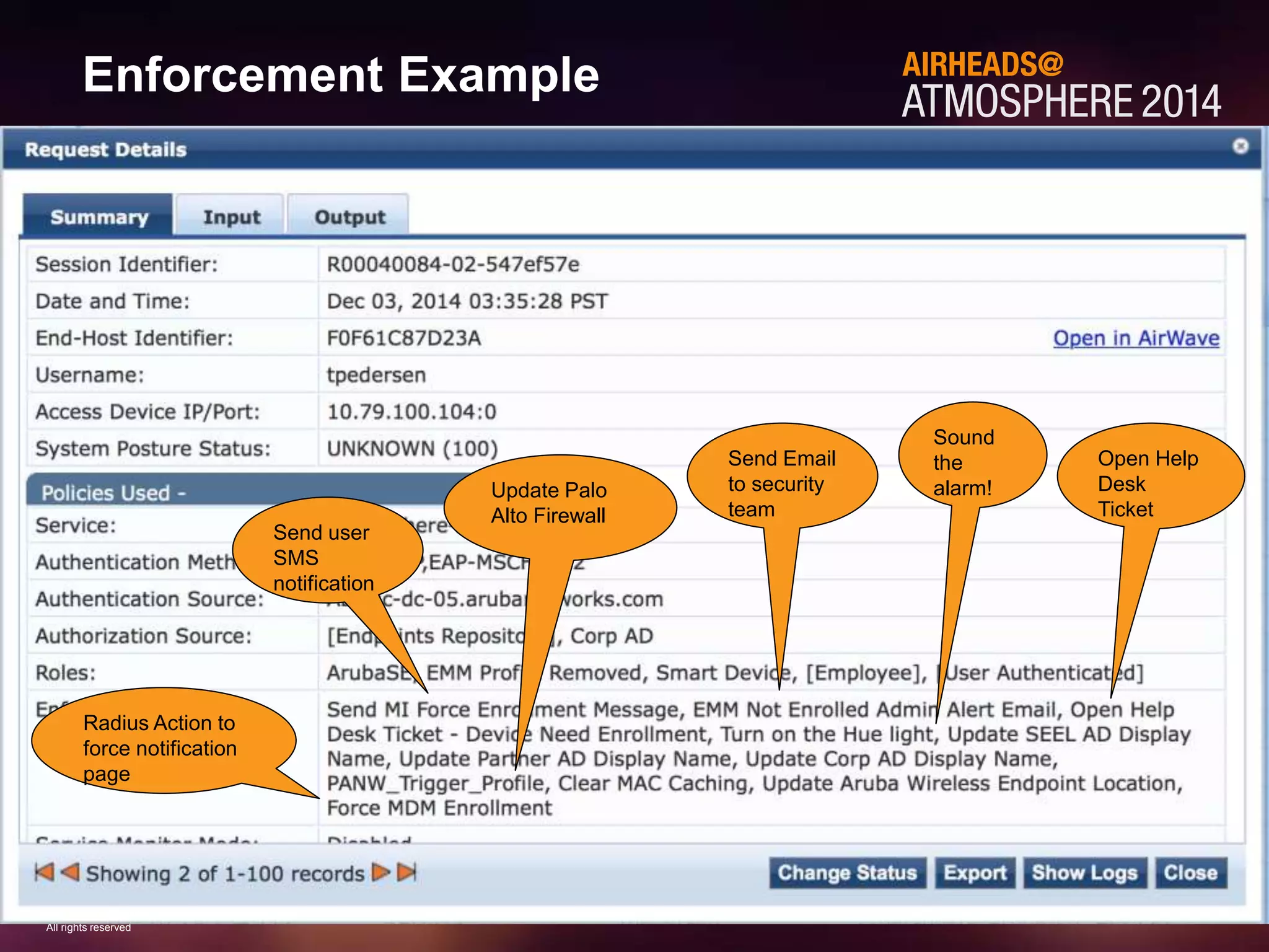 29 
CONFIDENTIAL 
© Copyright 2014. Aruba Networks, Inc. 
All rights reserved 
#AirheadsConf 
Enforcement Example 
Radius Action to 
force notification 
page 
Send user 
SMS 
notification 
Update Palo 
Alto Firewall 
Open Help 
Desk 
Ticket 
Sound 
the 
alarm! 
Send Email 
to security 
team 
 