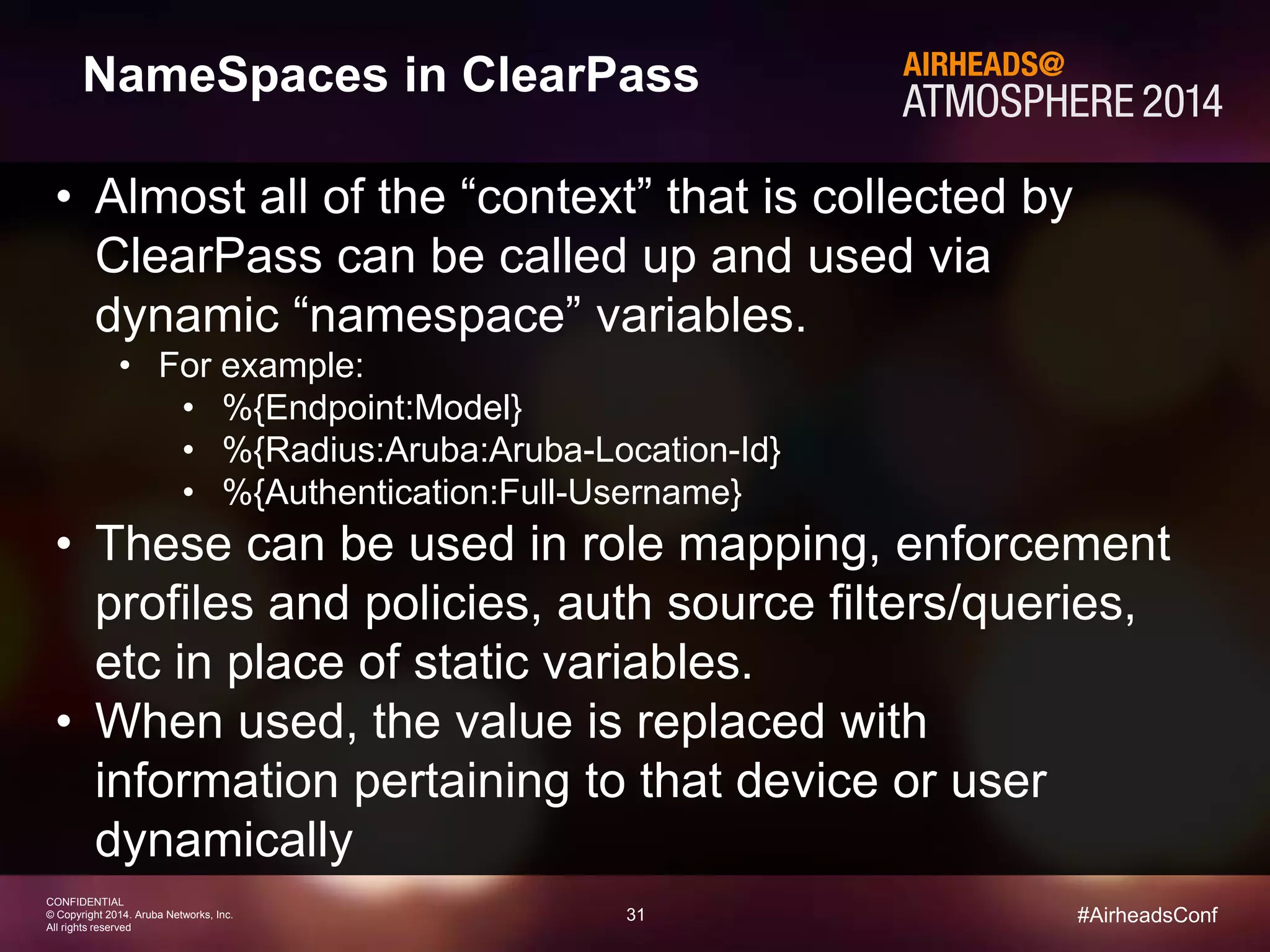 31 
CONFIDENTIAL 
© Copyright 2014. Aruba Networks, Inc. 
All rights reserved 
#AirheadsConf 
NameSpaces in ClearPass 
• Almost all of the “context” that is collected by 
ClearPass can be called up and used via 
dynamic “namespace” variables. 
• For example: 
• %{Endpoint:Model} 
• %{Radius:Aruba:Aruba-Location-Id} 
• %{Authentication:Full-Username} 
• These can be used in role mapping, enforcement 
profiles and policies, auth source filters/queries, 
etc in place of static variables. 
• When used, the value is replaced with 
information pertaining to that device or user 
dynamically 
 