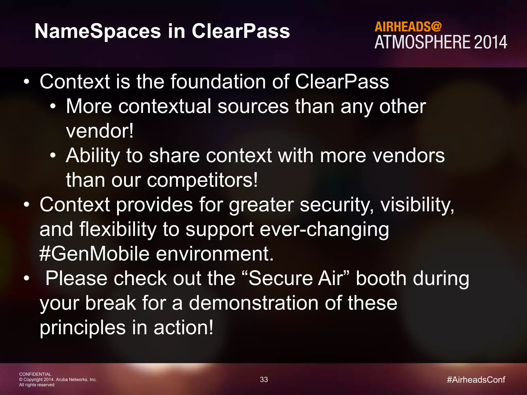33 
CONFIDENTIAL 
© Copyright 2014. Aruba Networks, Inc. 
All rights reserved 
#AirheadsConf 
NameSpaces in ClearPass 
• Context is the foundation of ClearPass 
• More contextual sources than any other 
vendor! 
• Ability to share context with more vendors 
than our competitors! 
• Context provides for greater security, visibility, 
and flexibility to support ever-changing 
#GenMobile environment. 
• Please check out the “Secure Air” booth during 
your break for a demonstration of these 
principles in action! 
 
