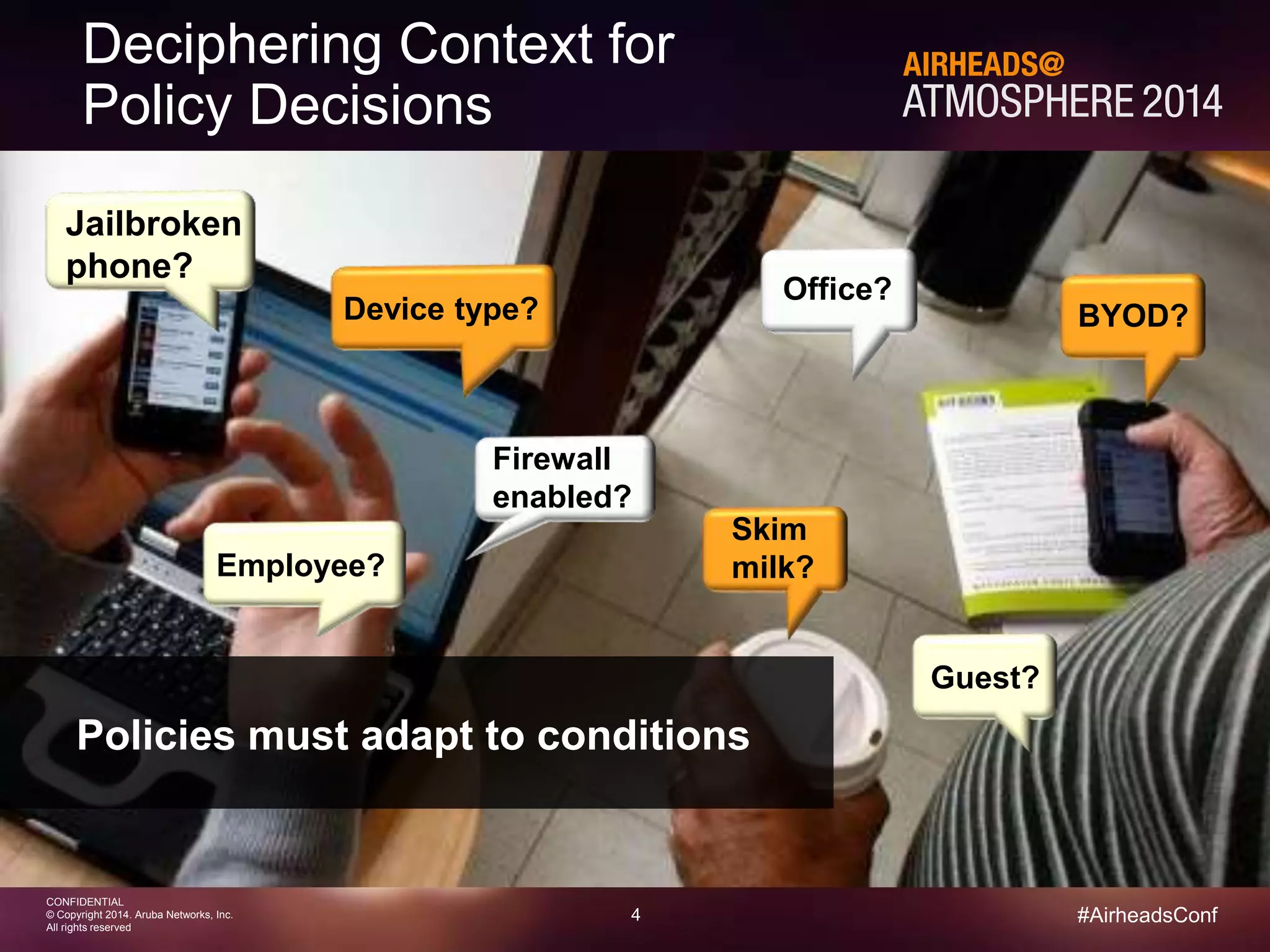 4 
CONFIDENTIAL 
© Copyright 2014. Aruba Networks, Inc. 
All rights reserved 
#AirheadsConf 
Deciphering Context for 
Policy Decisions 
Jailbroken 
phone? 
BYOD? 
Guest? 
Office? 
Device type? 
Firewall 
enabled? 
Employee? 
Skim 
milk? 
Policies must adapt to conditions 
 