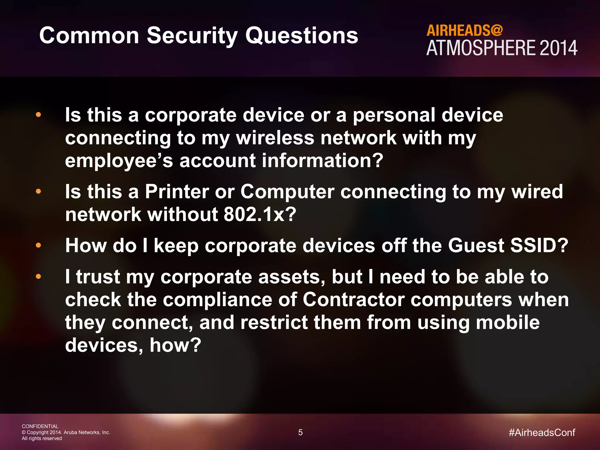 5 
CONFIDENTIAL 
© Copyright 2014. Aruba Networks, Inc. 
All rights reserved 
#AirheadsConf 
Common Security Questions 
• Is this a corporate device or a personal device 
connecting to my wireless network with my 
employee’s account information? 
• Is this a Printer or Computer connecting to my wired 
network without 802.1x? 
• How do I keep corporate devices off the Guest SSID? 
• I trust my corporate assets, but I need to be able to 
check the compliance of Contractor computers when 
they connect, and restrict them from using mobile 
devices, how? 
 