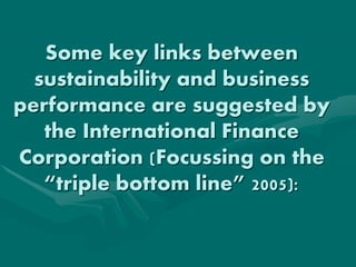 Some key links between
sustainability and business
performance are suggested by
the International Finance
Corporation (Focussing on the
“triple bottom line” 2005):
 