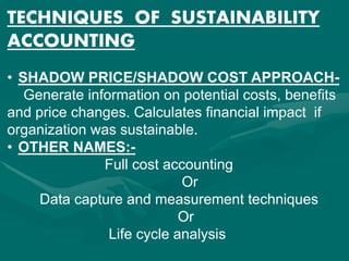 TECHNIQUES OF SUSTAINABILITY
ACCOUNTING
• SHADOW PRICE/SHADOW COST APPROACH-
Generate information on potential costs, benefits
and price changes. Calculates financial impact if
organization was sustainable.
• OTHER NAMES:-
Full cost accounting
Or
Data capture and measurement techniques
Or
Life cycle analysis
 