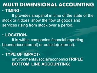 MULTI DIMENSIONAL ACCOUNTING
• TIMING-
It provides snapshot in time of the state of the
stock or it does show the flow of goods and
services rising from stock over a period.
• LOCATION-
It is within companies financial reporting
boundaries(internal) or outside(external).
• TYPE OF IMPACT-
environmental/social/economic(TRIPLE
BOTTOM LINE ACCOUNTING)
 