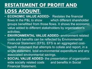 RESTATEMENT OF PROFIT AND
LOSS ACOUNT:
• ECONOMIC VALUE ADDED- Restates the financial
flows in the P&L to show which different shareholder
groups benefitted from those flows. It shows the economic
value added to different stakeholders by organization's
activities.
• ENVIRONMENTAL VALUE ADDED- environment related
costs and benefits can be reflected by Environmental
Financial Statement (EFS). EFS is an aggregated cost-
benefit statement that attempts to collate and report, in a
single statement, total environmental expenditure and any
associated environmental savings.
• SOCIAL VALUE ADDED- the presentation of organization
wide socially related costs and benefits in Social
Financial Statement.
 