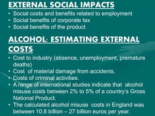 EXTERNAL SOCIAL IMPACTS
• Social costs and benefits related to employment
• Social benefits of corporate tax
• Social benefits of the product
ALCOHOL: ESTIMATING EXTERNAL
COSTS
• Cost to industry (absence, unemployment, premature
deaths)
• Cost of material damage from accidents.
• Costs of criminal activities.
• A range of international studies indicate that alcohol
misuse costs between 2% to 5% of a country’s Gross
National Product.
• The calculated alcohol misuse costs in England was
between 10.8 billion – 27 billion euros per year.
 