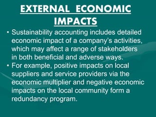 EXTERNAL ECONOMIC
IMPACTS
• Sustainability accounting includes detailed
economic impact of a company’s activities,
which may affect a range of stakeholders
in both beneficial and adverse ways.
• For example, positive impacts on local
suppliers and service providers via the
economic multiplier and negative economic
impacts on the local community form a
redundancy program.
 