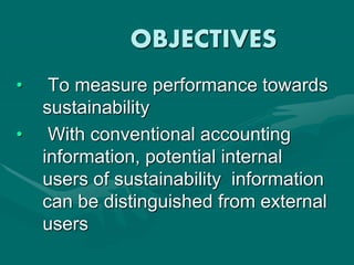 OBJECTIVES
• To measure performance towards
sustainability
• With conventional accounting
information, potential internal
users of sustainability information
can be distinguished from external
users
 
