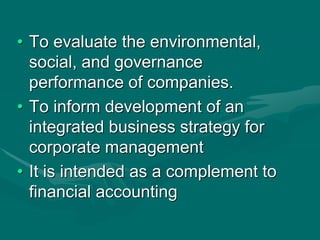 • To evaluate the environmental,
social, and governance
performance of companies.
• To inform development of an
integrated business strategy for
corporate management
• It is intended as a complement to
financial accounting
 