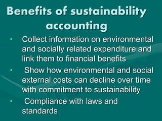 Benefits of sustainability
accounting
• Collect information on environmental
and socially related expenditure and
link them to financial benefits
• Show how environmental and social
external costs can decline over time
with commitment to sustainability
• Compliance with laws and
standards
 