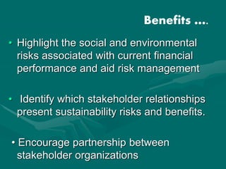 • Highlight the social and environmental
risks associated with current financial
performance and aid risk management
• Identify which stakeholder relationships
present sustainability risks and benefits.
• Encourage partnership between
stakeholder organizations
Benefits ….
 