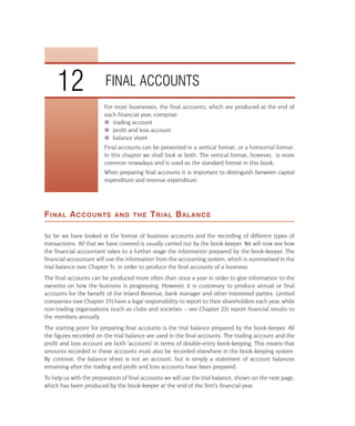 12                  FINAL ACCOUNTS
                         For most businesses, the final accounts, which are produced at the end of
                         each financial year, comprise:
                         q trading account
                         q profit and loss account
                         q balance sheet
                         Final accounts can be presented in a vertical format, or a horizontal format.
                         In this chapter we shall look at both. The vertical format, however, is more
                         common nowadays and is used as the standard format in this book.
                         When preparing final accounts it is important to distinguish between capital
                         expenditure and revenue expenditure.




F INAL A CCOUNTS             AND THE        T RIAL B ALANCE

So far we have looked at the format of business accounts and the recording of different types of
transactions. All that we have covered is usually carried out by the book-keeper. We will now see how
the financial accountant takes to a further stage the information prepared by the book-keeper. The
financial accountant will use the information from the accounting system, which is summarised in the
trial balance (see Chapter 5), in order to produce the final accounts of a business.
The final accounts can be produced more often than once a year in order to give information to the
owner(s) on how the business is progressing. However, it is customary to produce annual or final
accounts for the benefit of the Inland Revenue, bank manager and other interested parties. Limited
companies (see Chapter 25) have a legal responsibility to report to their shareholders each year, while
non-trading organisations (such as clubs and societies – see Chapter 22) report financial results to
the members annually.
The starting point for preparing final accounts is the trial balance prepared by the book-keeper. All
the figures recorded on the trial balance are used in the final accounts. The trading account and the
profit and loss account are both 'accounts' in terms of double-entry book-keeping. This means that
amounts recorded in these accounts must also be recorded elsewhere in the book-keeping system.
By contrast, the balance sheet is not an account, but is simply a statement of account balances
remaining after the trading and profit and loss accounts have been prepared.
To help us with the preparation of final accounts we will use the trial balance, shown on the next page,
which has been produced by the book-keeper at the end of the firm's financial year.
 