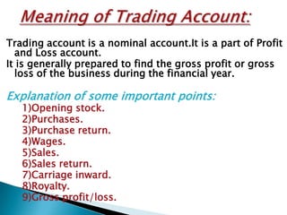 Trading account is a nominal account.It is a part of Profit
  and Loss account.
It is generally prepared to find the gross profit or gross
  loss of the business during the financial year.

Explanation of some important points:
   1)Opening stock.
   2)Purchases.
   3)Purchase return.
   4)Wages.
   5)Sales.
   6)Sales return.
   7)Carriage inward.
   8)Royalty.
   9)Gross profit/loss.
 