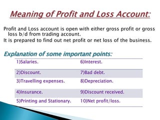 Profit and Loss account is open with either gross profit or gross
   loss b/d from trading account.
It is prepared to find out net profit or net loss of the business.

Explanation of some important points:
     1)Salaries.                  6)Interest.

     2)Discount.                  7)Bad debt.
     3)Travelling expenses.       8)Depreciation.

     4)Insurance.                 9)Discount received.
     5)Printing and Stationary.   10)Net profit/loss.
 