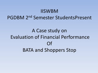 IISWBM
PGDBM 2nd Semester StudentsPresent
A Case study on
Evaluation of Financial Performance
Of
BATA and Shoppers Stop
 