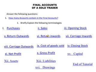 FINAL ACCOUNTS
OF A SOLE TRADER
xi. Net Profit
Answer the following questions:
1. How many Accounts contain in the Final Accounts?
1. Briefly Explain the following terminologies
I. Purchases ii. Sales iii. Opening Stock
iv. Closing Stock
v. Return Outwards vi. Return inwards vii. Carriage Inwards
viii. Carriage Outwards ix. Cost of goods sold
x. Gross Profit
Xii. Assets Xiii. Liabilities
xv. Capital
xvi. Drawings
End of Tutorial
 