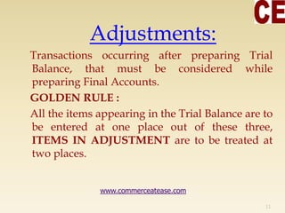 Adjustments:
Transactions occurring after preparing Trial
Balance, that must be considered while
preparing Final Accounts.
GOLDEN RULE :
All the items appearing in the Trial Balance are to
be entered at one place out of these three,
ITEMS IN ADJUSTMENT are to be treated at
two places.
11
www.commerceatease.com
 
