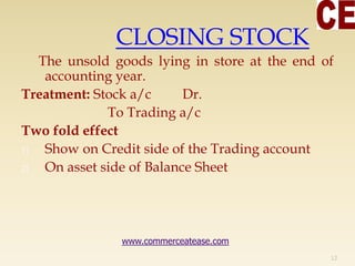CLOSING STOCK
The unsold goods lying in store at the end of
accounting year.
Treatment: Stock a/c Dr.
To Trading a/c
Two fold effect
1) Show on Credit side of the Trading account
2) On asset side of Balance Sheet
12
www.commerceatease.com
 