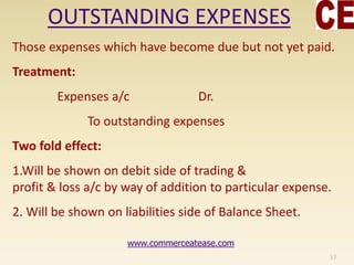 OUTSTANDING EXPENSES
Those expenses which have become due but not yet paid.
Treatment:
Expenses a/c Dr.
To outstanding expenses
Two fold effect:
1.Will be shown on debit side of trading &
profit & loss a/c by way of addition to particular expense.
2. Will be shown on liabilities side of Balance Sheet.
13
www.commerceatease.com
 