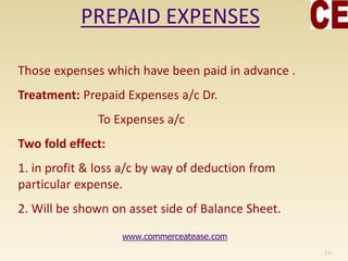 PREPAID EXPENSES
Those expenses which have been paid in advance .
Treatment: Prepaid Expenses a/c Dr.
To Expenses a/c
Two fold effect:
1. in profit & loss a/c by way of deduction from
particular expense.
2. Will be shown on asset side of Balance Sheet.
14
www.commerceatease.com
 